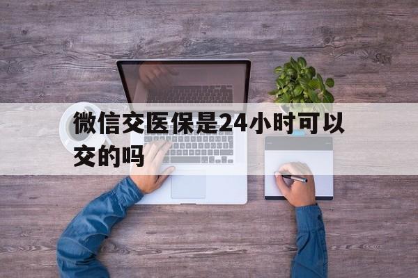 怒江最新微信交医保是24小时可以交的吗方法分析(最方便真实的怒江微信上交医保多久到账方法)