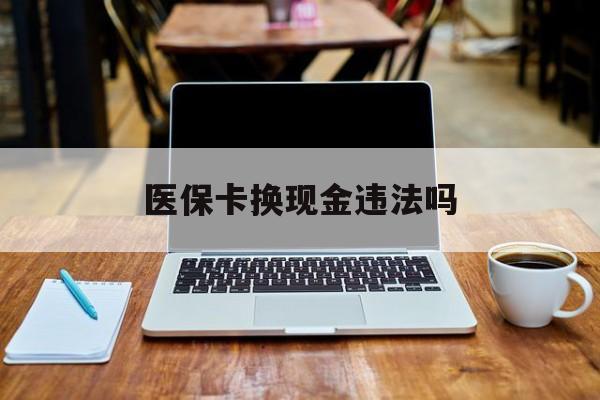 怒江最新医保卡换现金违法吗方法分析(最方便真实的怒江刷医保卡换现金是否构成犯罪方法)