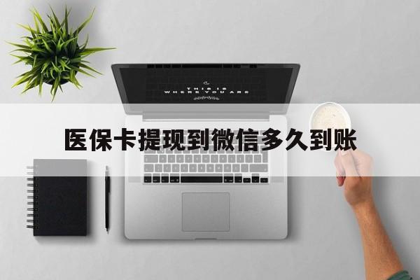 怒江最新医保卡提现到微信多久到账方法分析(最方便真实的怒江医保卡提现要多久到账方法)