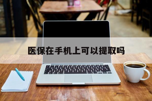 怒江最新医保在手机上可以提取吗方法分析(最方便真实的怒江医保在手机上可以提取吗现在方法)