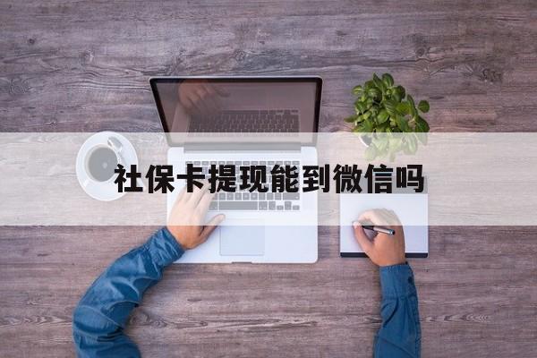 怒江最新社保卡提现能到微信吗方法分析(最方便真实的怒江社保卡提现?方法)