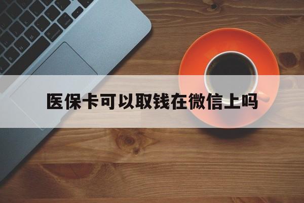 怒江最新医保卡可以取钱在微信上吗方法分析(最方便真实的怒江医保卡可以取钱在微信上吗怎么取方法)